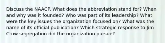 Discuss the NAACP. What does the abbreviation stand for? When and why was it founded? Who was part of its leadership? What were the key issues the organization focused on? What was the name of its official publication? Which strategic response to Jim Crow segregation did the organization pursue?