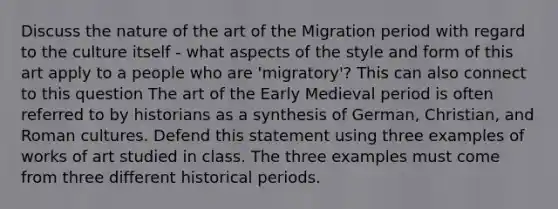 Discuss the nature of the art of the Migration period with regard to the culture itself - what aspects of the style and form of this art apply to a people who are 'migratory'? This can also connect to this question The art of the Early Medieval period is often referred to by historians as a synthesis of German, Christian, and Roman cultures. Defend this statement using three examples of works of art studied in class. The three examples must come from three different historical periods.