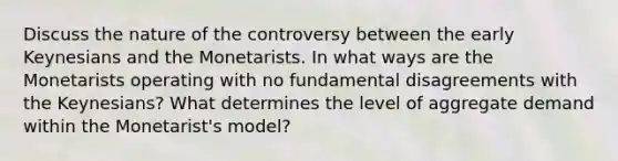 Discuss the nature of the controversy between the early Keynesians and the Monetarists. In what ways are the Monetarists operating with no fundamental disagreements with the Keynesians? What determines the level of aggregate demand within the Monetarist's model?