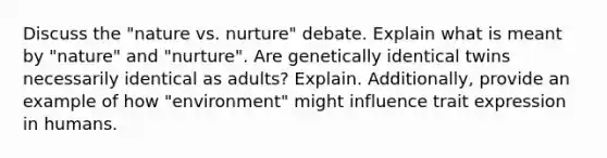 Discuss the "nature vs. nurture" debate. Explain what is meant by "nature" and "nurture". Are genetically identical twins necessarily identical as adults? Explain. Additionally, provide an example of how "environment" might influence trait expression in humans.