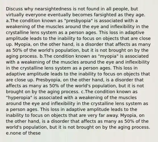 Discuss why nearsightedness is not found in all people, but virtually everyone eventually becomes farsighted as they age. a.The condition known as "presbyopia" is associated with a weakening of the muscles around the eye and inflexibility in the crystalline lens system as a person ages. This loss in adaptive amplitude leads to the inability to focus on objects that are close up. Myopia, on the other hand, is a disorder that affects as many as 50% of the world's population, but it is not brought on by the aging process. b.The condition known as "myopia" is associated with a weakening of the muscles around the eye and inflexibility in the crystalline lens system as a person ages. This loss in adaptive amplitude leads to the inability to focus on objects that are close up. Presbyopia, on the other hand, is a disorder that affects as many as 50% of the world's population, but it is not brought on by the aging process. c.The condition known as "hyperopia" is associated with a weakening of the muscles around the eye and inflexibility in the crystalline lens system as a person ages. This loss in adaptive amplitude leads to the inability to focus on objects that are very far away. Myopia, on the other hand, is a disorder that affects as many as 50% of the world's population, but it is not brought on by the aging process. e.none of these