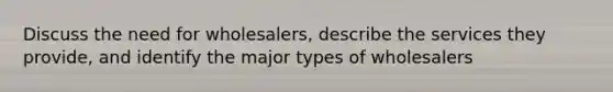 Discuss the need for wholesalers, describe the services they provide, and identify the major types of wholesalers