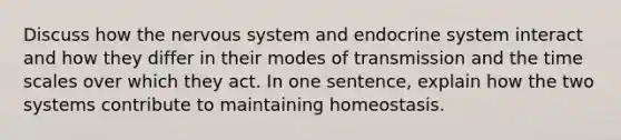 Discuss how the <a href='https://www.questionai.com/knowledge/kThdVqrsqy-nervous-system' class='anchor-knowledge'>nervous system</a> and <a href='https://www.questionai.com/knowledge/k97r8ZsIZg-endocrine-system' class='anchor-knowledge'>endocrine system</a> interact and how they differ in their modes of transmission and the time scales over which they act. In one sentence, explain how the two systems contribute to maintaining homeostasis.