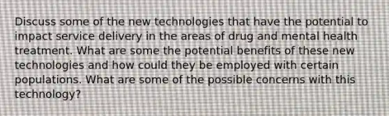 Discuss some of the new technologies that have the potential to impact service delivery in the areas of drug and mental health treatment. What are some the potential benefits of these new technologies and how could they be employed with certain populations. What are some of the possible concerns with this technology?