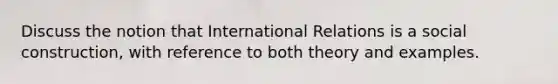 Discuss the notion that International Relations is a social construction, with reference to both theory and examples.