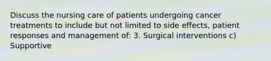 Discuss the nursing care of patients undergoing cancer treatments to include but not limited to side effects, patient responses and management of: 3. Surgical interventions c) Supportive