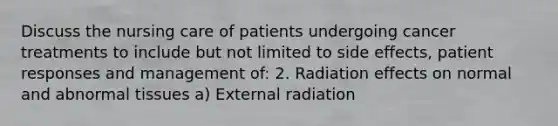 Discuss the nursing care of patients undergoing cancer treatments to include but not limited to side effects, patient responses and management of: 2. Radiation effects on normal and abnormal tissues a) External radiation