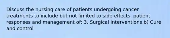 Discuss the nursing care of patients undergoing cancer treatments to include but not limited to side effects, patient responses and management of: 3. Surgical interventions b) Cure and control