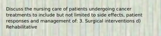 Discuss the nursing care of patients undergoing cancer treatments to include but not limited to side effects, patient responses and management of: 3. Surgical interventions d) Rehabilitative