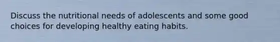 Discuss the nutritional needs of adolescents and some good choices for developing healthy eating habits.