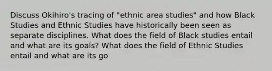 Discuss Okihiro's tracing of "ethnic area studies" and how Black Studies and Ethnic Studies have historically been seen as separate disciplines. What does the field of Black studies entail and what are its goals? What does the field of Ethnic Studies entail and what are its go