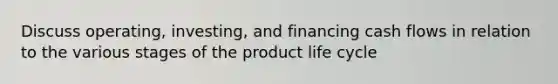 Discuss operating, investing, and financing cash flows in relation to the various stages of the product life cycle