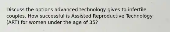 Discuss the options advanced technology gives to infertile couples. How successful is Assisted Reproductive Technology (ART) for women under the age of 35?