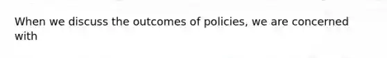 When we discuss the outcomes of policies, we are concerned with