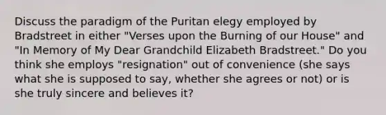 Discuss the paradigm of the Puritan elegy employed by Bradstreet in either "Verses upon the Burning of our House" and "In Memory of My Dear Grandchild Elizabeth Bradstreet." Do you think she employs "resignation" out of convenience (she says what she is supposed to say, whether she agrees or not) or is she truly sincere and believes it?