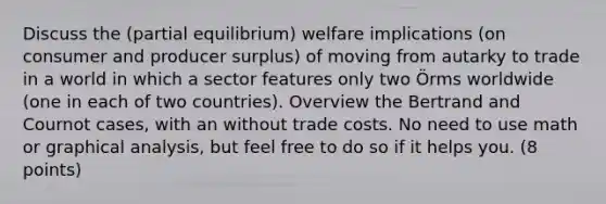 Discuss the (partial equilibrium) welfare implications (on consumer and producer surplus) of moving from autarky to trade in a world in which a sector features only two Örms worldwide (one in each of two countries). Overview the Bertrand and Cournot cases, with an without trade costs. No need to use math or graphical analysis, but feel free to do so if it helps you. (8 points)