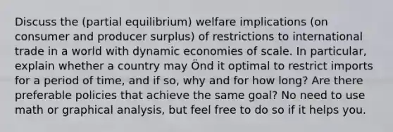 Discuss the (partial equilibrium) welfare implications (on consumer and producer surplus) of restrictions to international trade in a world with dynamic economies of scale. In particular, explain whether a country may Önd it optimal to restrict imports for a period of time, and if so, why and for how long? Are there preferable policies that achieve the same goal? No need to use math or graphical analysis, but feel free to do so if it helps you.