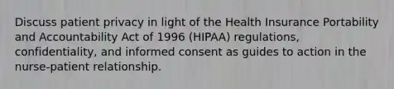 Discuss patient privacy in light of the Health Insurance Portability and Accountability Act of 1996 (HIPAA) regulations, confidentiality, and informed consent as guides to action in the nurse-patient relationship.