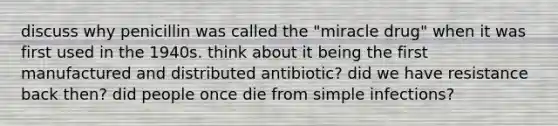 discuss why penicillin was called the "miracle drug" when it was first used in the 1940s. think about it being the first manufactured and distributed antibiotic? did we have resistance back then? did people once die from simple infections?