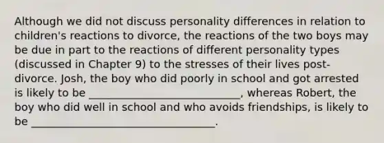 Although we did not discuss personality differences in relation to children's reactions to divorce, the reactions of the two boys may be due in part to the reactions of different personality types (discussed in Chapter 9) to the stresses of their lives post-divorce. Josh, the boy who did poorly in school and got arrested is likely to be ____________________________, whereas Robert, the boy who did well in school and who avoids friendships, is likely to be __________________________________.