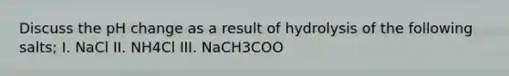 Discuss the pH change as a result of hydrolysis of the following salts; I. NaCl II. NH4Cl III. NaCH3COO