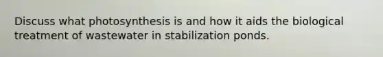 Discuss what photosynthesis is and how it aids the biological treatment of wastewater in stabilization ponds.