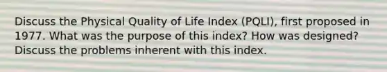 Discuss the Physical Quality of Life Index (PQLI), first proposed in 1977. What was the purpose of this index? How was designed? Discuss the problems inherent with this index.