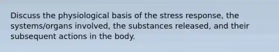 Discuss the physiological basis of the stress response, the systems/organs involved, the substances released, and their subsequent actions in the body.