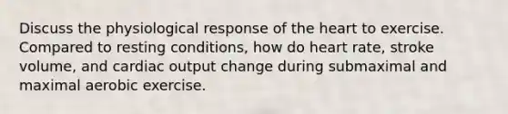 Discuss the physiological response of the heart to exercise. Compared to resting conditions, how do heart rate, stroke volume, and cardiac output change during submaximal and maximal aerobic exercise.