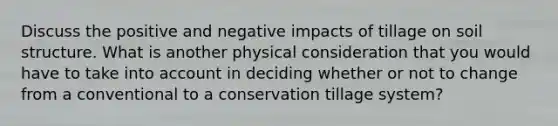 Discuss the positive and negative impacts of tillage on soil structure. What is another physical consideration that you would have to take into account in deciding whether or not to change from a conventional to a conservation tillage system?