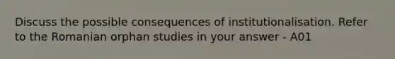 Discuss the possible consequences of institutionalisation. Refer to the Romanian orphan studies in your answer - A01