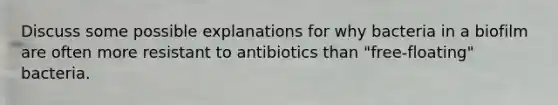 Discuss some possible explanations for why bacteria in a biofilm are often more resistant to antibiotics than "free-floating" bacteria.