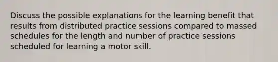 Discuss the possible explanations for the learning benefit that results from distributed practice sessions compared to massed schedules for the length and number of practice sessions scheduled for learning a motor skill.