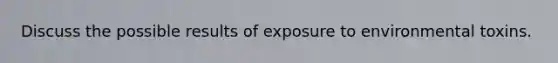 Discuss the possible results of exposure to environmental toxins.
