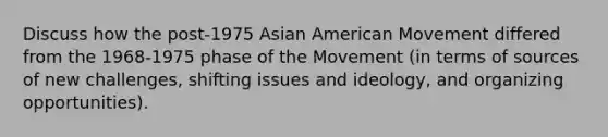 Discuss how the post-1975 Asian American Movement differed from the 1968-1975 phase of the Movement (in terms of sources of new challenges, shifting issues and ideology, and organizing opportunities).