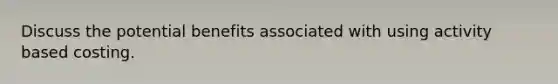 Discuss the potential benefits associated with using activity based costing.