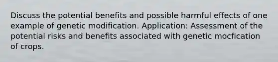 Discuss the potential benefits and possible harmful effects of one example of genetic modification. Application: Assessment of the potential risks and benefits associated with genetic mocfication of crops.