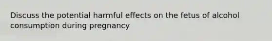 Discuss the potential harmful effects on the fetus of alcohol consumption during pregnancy