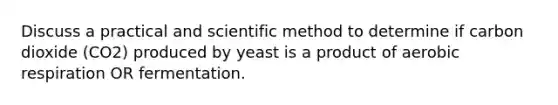 Discuss a practical and scientific method to determine if carbon dioxide (CO2) produced by yeast is a product of aerobic respiration OR fermentation.