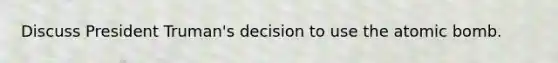 Discuss President Truman's decision to use the atomic bomb.