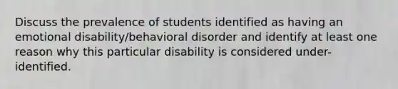 Discuss the prevalence of students identified as having an emotional disability/behavioral disorder and identify at least one reason why this particular disability is considered under-identified.