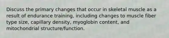 Discuss the primary changes that occur in skeletal muscle as a result of endurance training, including changes to muscle fiber type size, capillary density, myoglobin content, and mitochondrial structure/function.