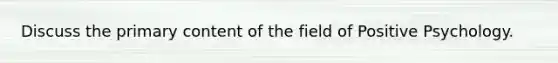 Discuss the primary content of the field of Positive Psychology.