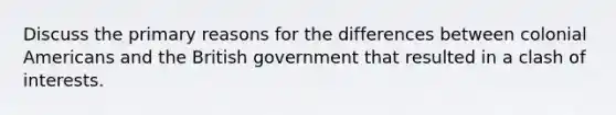Discuss the primary reasons for the differences between colonial Americans and the British government that resulted in a clash of interests.