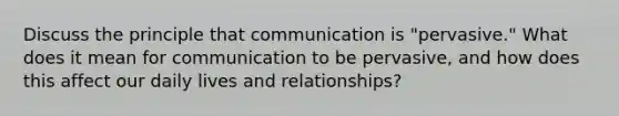 Discuss the principle that communication is "pervasive." What does it mean for communication to be pervasive, and how does this affect our daily lives and relationships?