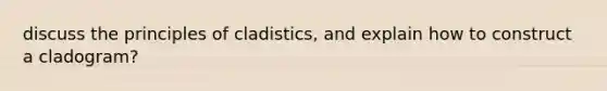 discuss the principles of cladistics, and explain how to construct a cladogram?