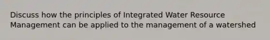 Discuss how the principles of Integrated Water Resource Management can be applied to the management of a watershed