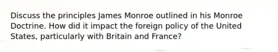 Discuss the principles James Monroe outlined in his Monroe Doctrine. How did it impact the foreign policy of the United States, particularly with Britain and France?