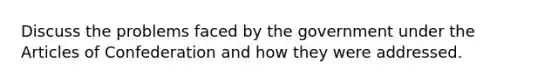 Discuss the problems faced by the government under the Articles of Confederation and how they were addressed.