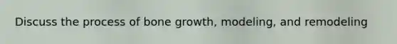 Discuss the process of bone growth, modeling, and remodeling